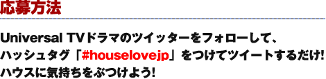 応募方法 Universal TVドラマのツイッターをフォローして、ハッシュタグ「#houselovejp」をつけてツイートするだけ!ハウスに気持ちをぶつけよう!